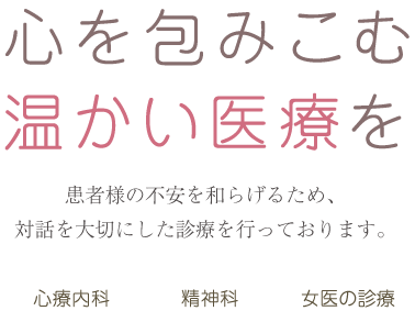 心を包みこむ温かい医療を 患者様の不安を和らげるため、対話を大切にした診療を行っております。 心療内科・精神科・女医の診療